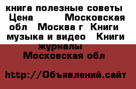 книга полезные советы › Цена ­ 200 - Московская обл., Москва г. Книги, музыка и видео » Книги, журналы   . Московская обл.